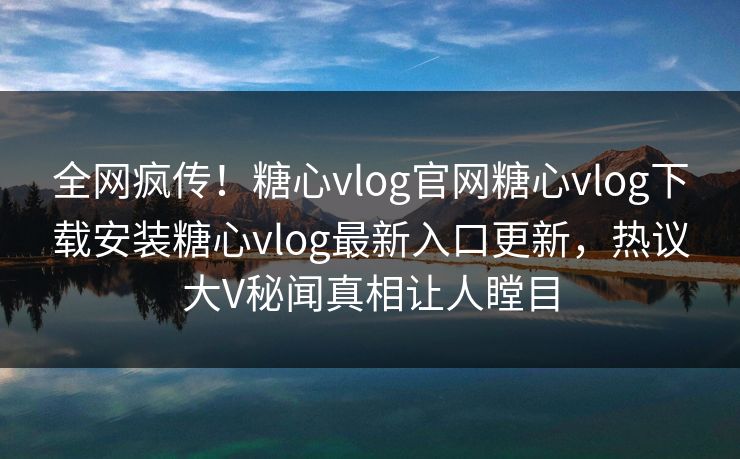 全网疯传！糖心vlog官网糖心vlog下载安装糖心vlog最新入口更新，热议大V秘闻真相让人瞠目