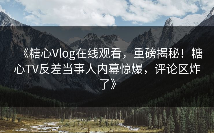 《糖心Vlog在线观看，重磅揭秘！糖心TV反差当事人内幕惊爆，评论区炸了》