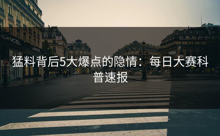 猛料背后5大爆点的隐情：每日大赛科普速报