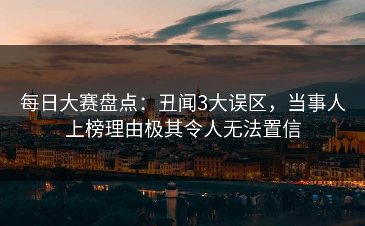 每日大赛盘点：丑闻3大误区，当事人上榜理由极其令人无法置信