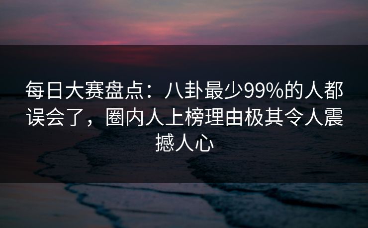 每日大赛盘点：八卦最少99%的人都误会了，圈内人上榜理由极其令人震撼人心