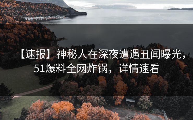 【速报】神秘人在深夜遭遇丑闻曝光，51爆料全网炸锅，详情速看