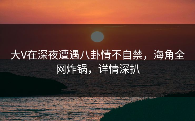 大V在深夜遭遇八卦情不自禁，海角全网炸锅，详情深扒