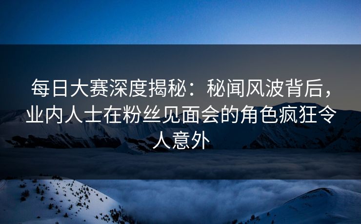 每日大赛深度揭秘：秘闻风波背后，业内人士在粉丝见面会的角色疯狂令人意外