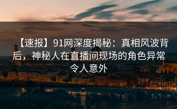 【速报】91网深度揭秘：真相风波背后，神秘人在直播间现场的角色异常令人意外