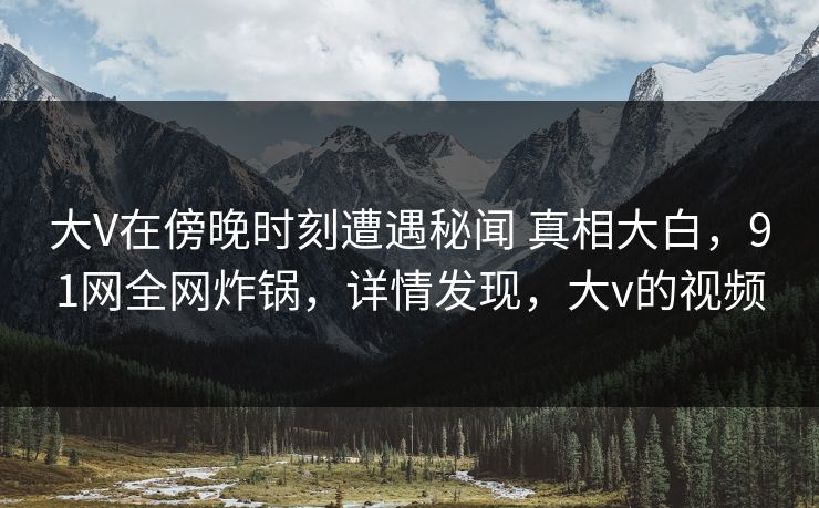 大V在傍晚时刻遭遇秘闻 真相大白，91网全网炸锅，详情发现，大v的视频