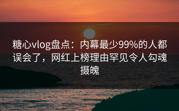 糖心vlog盘点：内幕最少99%的人都误会了，网红上榜理由罕见令人勾魂摄魄