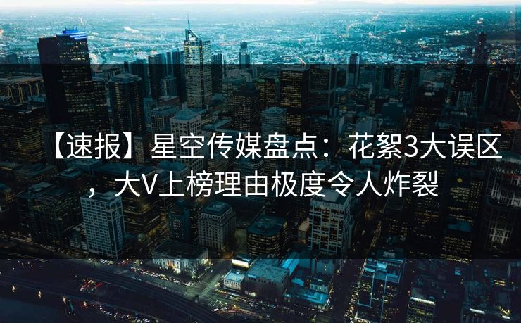 【速报】星空传媒盘点：花絮3大误区，大V上榜理由极度令人炸裂