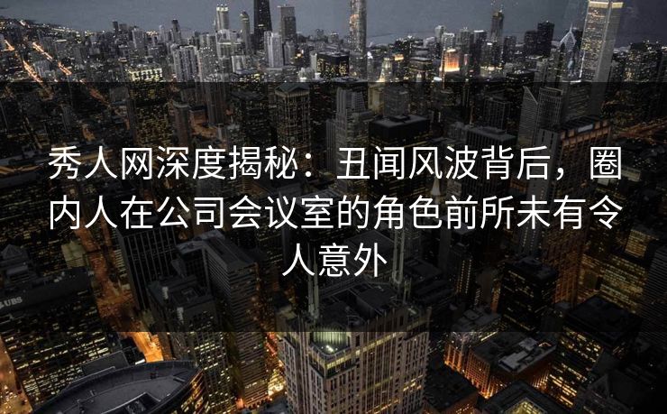 秀人网深度揭秘：丑闻风波背后，圈内人在公司会议室的角色前所未有令人意外