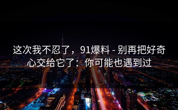 这次我不忍了,91爆料 - 别再把好奇心交给它了:你可能也遇到过 这次我不忍了,91爆料 - 别再把好奇心交给它了:你可能也遇到过