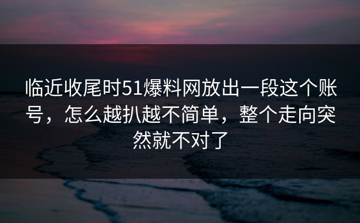 临近收尾时51爆料网放出一段这个账号，怎么越扒越不简单，整个走向突然就不对了